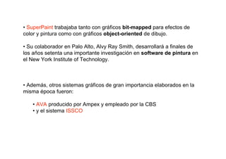 • SuperPaint trabajaba tanto con gráficos bit-mapped para efectos de
color y pintura como con gráficos object-oriented de dibujo.

• Su colaborador en Palo Alto, Alvy Ray Smith, desarrollará a finales de
los años setenta una importante investigación en software de pintura en
el New York Institute of Technology.



• Además, otros sistemas gráficos de gran importancia elaborados en la
misma época fueron:

   • AVA producido por Ampex y empleado por la CBS
   • y el sistema ISSCO
 