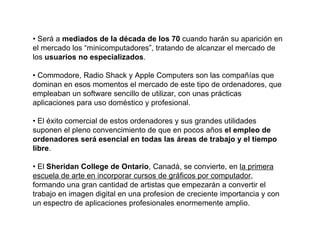 • Será a mediados de la década de los 70 cuando harán su aparición en
el mercado los “minicomputadores”, tratando de alcanzar el mercado de
los usuarios no especializados.

• Commodore, Radio Shack y Apple Computers son las compañías que
dominan en esos momentos el mercado de este tipo de ordenadores, que
empleaban un software sencillo de utilizar, con unas prácticas
aplicaciones para uso doméstico y profesional.

• El éxito comercial de estos ordenadores y sus grandes utilidades
suponen el pleno convencimiento de que en pocos años el empleo de
ordenadores será esencial en todas las áreas de trabajo y el tiempo
libre.

• El Sheridan College de Ontario, Canadá, se convierte, en la primera
escuela de arte en incorporar cursos de gráficos por computador,
formando una gran cantidad de artistas que empezarán a convertir el
trabajo en imagen digital en una profesion de creciente importancia y con
un espectro de aplicaciones profesionales enormemente amplio.
 