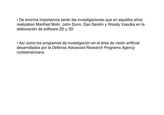 • De enorme importancia serán las investigaciones que en aquellos años
realizaban Manfred Mohr, John Dunn, Dan Sandin y Woody Vasulka en la
elaboración de software 2D y 3D


• Así como los programas de investigación en el área de visión artificial
desarrollados por la Defense Advanced Research Programs Agency
norteamericana.
 