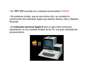 • En 1977 IBM acuerda con Lockheed comercializar CADAM

• No podemos olvidar, que en ese mismo año, se completa la
construcción del ordenador Apple que diseñan Steven Jobs y Stephen
Wozniak.

• El ordenador personal Apple II será un gran éxito comercial,
adquiriendo, en sus modelos finales de los 70, una gran velocidad de
procesamiento.
 