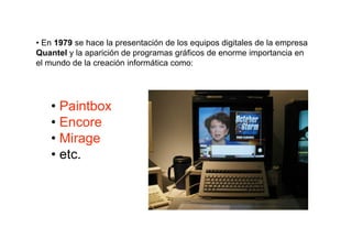 • En 1979 se hace la presentación de los equipos digitales de la empresa
Quantel y la aparición de programas gráficos de enorme importancia en
el mundo de la creación informática como:




   • Paintbox
   • Encore
   • Mirage
   • etc.
 