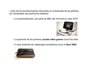 • otros de los acontecimientos relevantes en el desarrollo de los gráficos
por computador que podríamos destacar:

    • La comercialización, por parte de IBM, del Terminal en color 3279




    • La aparición de los primeros arcade video games como Pac Man

    • Y otros sistemas de videojuegos domésticos como el Atari 2600
 