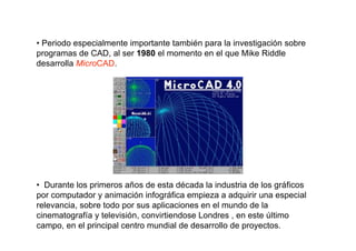 • Periodo especialmente importante también para la investigación sobre
programas de CAD, al ser 1980 el momento en el que Mike Riddle
desarrolla MicroCAD.




• Durante los primeros años de esta década la industria de los gráficos
por computador y animación infográfica empieza a adquirir una especial
relevancia, sobre todo por sus aplicaciones en el mundo de la
cinematografía y televisión, convirtiendose Londres , en este último
campo, en el principal centro mundial de desarrollo de proyectos.
 