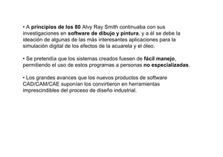 • A principios de los 80 Alvy Ray Smith continuaba con sus
investigaciones en software de dibujo y pintura, y a él se debe la
ideación de algunas de las más interesantes aplicaciones para la
simulación digital de los efectos de la acuarela y el óleo.

• Se pretendía que los sistemas creados fuesen de fácil manejo,
permitiendo el uso de estos programas a personas no especializadas.

• Los grandes avances que los nuevos productos de software
CAD/CAM/CAE suponían los convirtieron en herramientas
imprescindibles del proceso de diseño industrial.
 