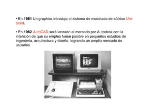• En 1981 Unigraphics introdujo el sistema de modelado de sólidos Uni-
Solid.

• En 1982 AutoCAD será lanzado al mercado por Autodesk con la
intención de que su empleo fuese posible en pequeños estudios de
ingeniería, arquitectura y diseño, logrando un amplio mercado de
usuarios.
 