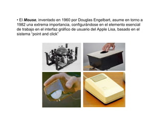 • El Mouse, inventado en 1960 por Douglas Engelbart, asume en torno a
1982 una extrema importancia, configurándose en el elemento esencial
de trabajo en el interfaz gráfico de usuario del Apple Lisa, basado en el
sistema “point and click”
 