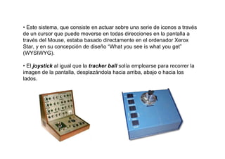 • Este sistema, que consiste en actuar sobre una serie de iconos a través
de un cursor que puede moverse en todas direcciones en la pantalla a
través del Mouse, estaba basado directamente en el ordenador Xerox
Star, y en su concepción de diseño “What you see is what you get”
(WYSIWYG).

• El joystick al igual que la tracker ball solía emplearse para recorrer la
imagen de la pantalla, desplazándola hacia arriba, abajo o hacia los
lados.
 