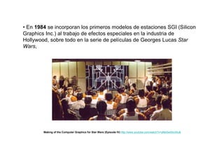 • En 1984 se incorporan los primeros modelos de estaciones SGI (Silicon
Graphics Inc.) al trabajo de efectos especiales en la industria de
Hollywood, sobre todo en la serie de películas de Georges Lucas Star
Wars,




        Making of the Computer Graphics for Star Wars (Episode IV) http://www.youtube.com/watch?v=yMeSw00n3Ac&
 