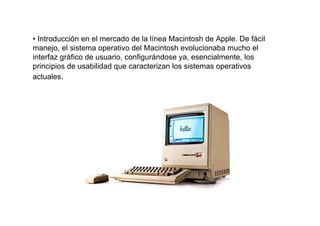 • Introducción en el mercado de la línea Macintosh de Apple. De fácil
manejo, el sistema operativo del Macintosh evolucionaba mucho el
interfaz gráfico de usuario, configurándose ya, esencialmente, los
principios de usabilidad que caracterizan los sistemas operativos
actuales.
 