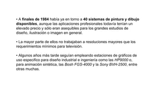 • A finales de 1984 había ya en torno a 40 sistemas de pintura y dibujo
disponibles, aunque las aplicaciones profesionales todavía tenían un
elevado precio y sólo eran asequibles para los grandes estudios de
diseño, ilustración o imagen en general.

• La mayor parte de ellos no trabajaban a resoluciones mayores que los
requerimientos mínimos para televisión.

• Algunos años más tarde seguían empleando estaciones de gráficos de
uso especifico para diseño industrial e ingeniería como las HP9000 o,
para animación sintética, las Bosh FGS-4000 y la Sony BVH-2500, entre
otras muchas.
 