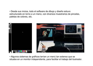 • Desde sus inicios, todo el software de dibujo y diseño estuvo
estructurado en torno a un menú, con diversos muestrarios de pinceles,
paletas de colores, etc.




• Algunos sistemas de gráficos tenían un menú tan extenso que se
situaba en un monitor independiente, para facilitar el trabajo del ilustrador.
 