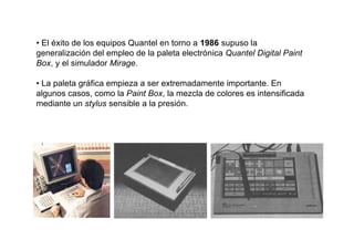 • El éxito de los equipos Quantel en torno a 1986 supuso la
generalización del empleo de la paleta electrónica Quantel Digital Paint
Box, y el simulador Mirage.

• La paleta gráfica empieza a ser extremadamente importante. En
algunos casos, como la Paint Box, la mezcla de colores es intensificada
mediante un stylus sensible a la presión.
 