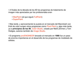• A finales de la década de los 80 los programas de tratamiento de
imagen más apreciados por los profesionales eran

    • MaxPaint (al que siguió FullPaint)
    • SuperPaint

• Mas tarde, y aprovechando la puesta en el mercado del Macintosh con
8-bit de color surgen otros programas como Píxel Paint y, algo más tarde,
ya a principios de los 90, Color Studio, creado por Mark Zimmer y Tom
Hedges, autores también de Image Studio.

• El programa pro/ENGINEER lanzado al mercado en 1988 fue un paso
de enorme importancia en el desarrollo de los programas de modelado de
sólidos.
 