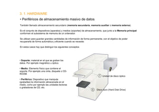 3. 1. HARDWARE
• Periféricos de almacenamiento masivo de datos
También llamado almacenamiento secundario (memoria secundaria, memoria auxiliar o memoria externa).

Es el conjunto de dispositivos (aparatos) y medios (soportes) de almacenamiento, que junto a la Memoria principal
conforman el subsistema de memoria de un ordenador.

Se utilizan para guardar grandes cantidades de información de forma permanente, con el objetivo de poder
recuperarla de forma automática y eficiente cuando se necesite.

En estos casos hay que distinguir los siguientes conceptos:




• Soporte: material en el que se graban los
datos. Por ejemplo magnético u óptico.

• Medio: Elemento físico que contiene el
soporte. Por ejemplo una cinta, disquete o CD-
ROOM.
                                                                               Unidad de disco óptico
• Periférico: Dispositivo que manipula
(graba/lee) la información almacenada en el
medio, como por ejemplo las unidades lectoras
o grabadoras de CD, etc.
                                                                          Disco duro (Hard Disk Drive)
 