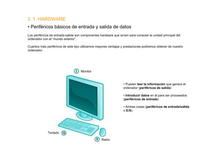 3. 1. HARDWARE
• Periféricos básicos de entrada y salida de datos
Los periféricos de entrada-salida son componentes hardware que sirven para conectar la unidad principal del
ordenador con el “mundo exterior”.

Cuantos más periféricos de este tipo utilicemos mayores ventajas y prestaciones podremos obtener de nuestro
ordenador.




                                     Monitor



                                                                   • Pueden leer la información que genera el
                                                                   ordenador (periféricos de salida)

                                                                   • Introducir datos en él para ser procesados
                                                                   (periféricos de entrada)

                                                                   • Ambas cosas (periféricos de entrada/salida
                                                                   o E/S).




              Teclado

                                                   Ratón
 