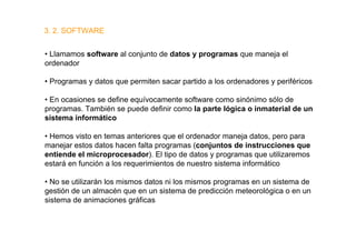 3. 2. SOFTWARE


• Llamamos software al conjunto de datos y programas que maneja el
ordenador

• Programas y datos que permiten sacar partido a los ordenadores y periféricos

• En ocasiones se define equívocamente software como sinónimo sólo de
programas. También se puede definir como la parte lógica o inmaterial de un
sistema informático

• Hemos visto en temas anteriores que el ordenador maneja datos, pero para
manejar estos datos hacen falta programas (conjuntos de instrucciones que
entiende el microprocesador). El tipo de datos y programas que utilizaremos
estará en función a los requerimientos de nuestro sistema informático

• No se utilizarán los mismos datos ni los mismos programas en un sistema de
gestión de un almacén que en un sistema de predicción meteorológica o en un
sistema de animaciones gráficas
 