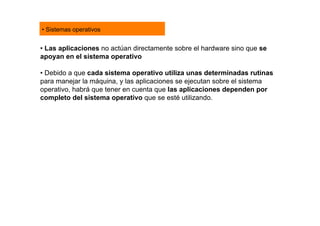 • Sistemas operativos


• Las aplicaciones no actúan directamente sobre el hardware sino que se
apoyan en el sistema operativo

• Debido a que cada sistema operativo utiliza unas determinadas rutinas
para manejar la máquina, y las aplicaciones se ejecutan sobre el sistema
operativo, habrá que tener en cuenta que las aplicaciones dependen por
completo del sistema operativo que se esté utilizando.
 