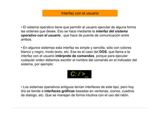 Interfaz con el usuario


• El sistema operativo tiene que permitir al usuario ejecutar de alguna forma
las ordenes que desee. Eso se hace mediante la interfaz del sistema
operativo con el usuario , que hace de puente de comunicación entre
ambos.

• En algunos sistemas esta interfaz es simple y sencilla, sólo con colores
blanco y negro, modo texto, etc. Ese es el caso del DOS, que llama a la
interfaz con el usuario intérprete de comandos, porque para ejecutar
cualquier orden debemos escribir el nombre del comando en el indicador del
sistema, por ejemplo:


                                 C: / >_
• Los sistemas operativos antiguos tenían interfaces de este tipo, pero hoy
día se tiende a interfaces gráficas basadas en ventanas, iconos, cuadros
de dialogo, etc. Que se manejan de forma intuitiva con el uso del ratón.
 