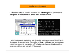 Interfaz con el usuario


• Diferencia entre un sistema operativo con interfaz gráfico y otro con un
interprete de comandos en modo texto o alfanumérico




• Algunos sistemas operativos dan la opción al usuario de utilizar interfaces
de usuario de los dos tipos. Entre ellos el Unix y el Linux, que proporcionan
varios intérpretes de comandos o Shell y también la posibilidad de utilizar
entornos gráficos (por ejemplo X-Windows).
 