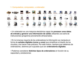 1. Computadora, computador, u ordenador




• Un ordenador es una máquina electrónica capaz de procesar unos datos
de entrada y generar una información de salida utilizando una serie de
instrucciones (programa) previamente almacenados.

• En la inmensa mayoría de los ordenadores la información se manipula en
forma de señales digitales (ceros y unos) que simplifican el diseño de los
circuitos y los hacen más precisos. Por este motivo, siempre que hablemos de
ordenadores, daremos por supuesto que son ordenadores digitales.

• Podemos considerar distintos tipos de ordenadores en función de su
capacidad y prestaciones:
 