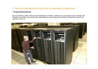2. Tipos de ordenadores en función de su capacidad y prestaciones
• Superordenadores
Son muy rápidos y suelen utilizar varios procesadores en paralelo. Trabajan con muchos datos a gran velocidad. Son
utilizados, por ejemplo, para predicciones meteorológicas y para realizar gran cantidad de cálculos en proyectos de
ingeniería, física, etc.
 