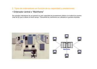 2. Tipos de ordenadores en función de su capacidad y prestaciones
• Ordenador central o “Mainframe”
Son grandes ordenadores de uso general con gran capacidad de procesamiento debido a la multitud de usuarios
(más de 50) que lo utilizan al mismo tiempo. Típicamente los mainframes son utilizados en grandes empresas.
 