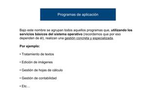 Programas de aplicación



Bajo este nombre se agrupan todos aquellos programas que, utilizando los
servicios básicos del sistema operativo (recordemos que por eso
dependen de él), realizan una gestión concreta y especializada.

Por ejemplo:

• Tratamiento de textos

• Edición de imágenes

• Gestión de hojas de cálculo

• Gestión de contabilidad

• Etc…
 