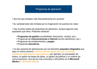 Programas de aplicación



• Son los que emplean más frecuentemente los usuarios

• Su variedad está sólo limitada por la imaginación de quienes los crean

• Hay muchas clases de programas de aplicación, aunque algunos más
populares que otros. Podemos destacar:

    • Programas de gestión (contabilidad, facturación, recibos, etc.)
    • Programas de comunicaciones e Internet (correo electrónico, etc.)
    • Programas de entretenimiento y juegos
    • Programas educativos

• Un tipo especial de aplicaciones son los llamados paquetes integrados que,
bajo un mismo entorno contiene diversas partes que, por sí mismas,
constituyen aplicaciones especializadas, por ejemplo: un procesador de
textos, un gestor de bases de datos, un gestor de gráficos y un módulo de
comunicaciones. Uno de los más conocidos y difundidos es el Microsoft
Works ( Microsoft Office )
 