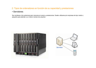 2. Tipos de ordenadores en función de su capacidad y prestaciones
• Servidores
Son similares a los anteriores pero menores en precio y prestaciones. Suelen utilizarse por empresas de tipo medio o
pequeño para atender a un menor número de usuarios.
 
