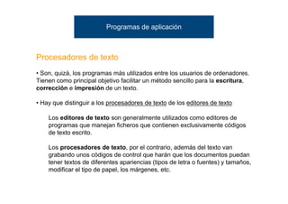 Programas de aplicación



Procesadores de texto
• Son, quizá, los programas más utilizados entre los usuarios de ordenadores.
Tienen como principal objetivo facilitar un método sencillo para la escritura,
corrección e impresión de un texto.

• Hay que distinguir a los procesadores de texto de los editores de texto

    Los editores de texto son generalmente utilizados como editores de
    programas que manejan ficheros que contienen exclusivamente códigos
    de texto escrito.

    Los procesadores de texto, por el contrario, además del texto van
    grabando unos códigos de control que harán que los documentos puedan
    tener textos de diferentes apariencias (tipos de letra o fuentes) y tamaños,
    modificar el tipo de papel, los márgenes, etc.
 
