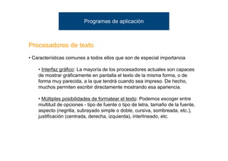 Programas de aplicación



Procesadores de texto
• Características comunes a todos ellos que son de especial importancia

    • Interfaz gráfico: La mayoría de los procesadores actuales son capaces
    de mostrar gráficamente en pantalla el texto de la misma forma, o de
    forma muy parecida, a la que tendrá cuando sea impreso. De hecho,
    muchos permiten escribir directamente mostrando esa apariencia.

    • Múltiples posibilidades de formatear el texto: Podemos escoger entre
    multitud de opciones - tipo de fuente o tipo de letra, tamaño de la fuente,
    aspecto (negrilla, subrayado simple o doble, cursiva, sombreada, etc.),
    justificación (centrada, derecha, izquierda), interlineado, etc.
 
