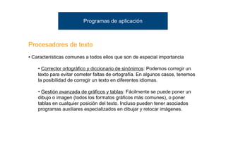 Programas de aplicación



Procesadores de texto
• Características comunes a todos ellos que son de especial importancia

    • Corrector ortográfico y diccionario de sinónimos: Podemos corregir un
    texto para evitar cometer faltas de ortografía. En algunos casos, tenemos
    la posibilidad de corregir un texto en diferentes idiomas.

    • Gestión avanzada de gráficos y tablas: Fácilmente se puede poner un
    dibujo o imagen (todos los formatos gráficos más comunes), o poner
    tablas en cualquier posición del texto. Incluso pueden tener asociados
    programas auxiliares especializados en dibujar y retocar imágenes.
 