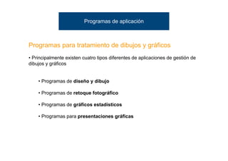 Programas de aplicación



Programas para tratamiento de dibujos y gráficos
• Principalmente existen cuatro tipos diferentes de aplicaciones de gestión de
dibujos y gráficos


    • Programas de diseño y dibujo

    • Programas de retoque fotográfico

    • Programas de gráficos estadísticos

    • Programas para presentaciones gráficas
 