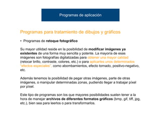 Programas de aplicación



Programas para tratamiento de dibujos y gráficos
• Programas de retoque fotográfico

Su mayor utilidad reside en la posibilidad de modificar imágenes ya
existentes de una forma muy sencilla y potente. La mayoría de esas
imágenes son fotografías digitalizadas para obtener una mayor calidad
(retocar brillo, contraste, colores, etc.) o para aplicarles unos determinados
“efectos especiales”, como abombamientos, efecto tornado, positivo-negativo,
etc.

Además tenemos la posibilidad de pegar otras imágenes, parte de otras
imágenes, o manipular determinadas zonas, pudiendo llegar a trabajar píxel
por píxel.

Este tipo de programas son los que mayores posibilidades suelen tener a la
hora de manejar archivos de diferentes formatos gráficos (bmp, gif, tiff, jpg,
etc.), bien sea para leerlos o para transformarlos.
 