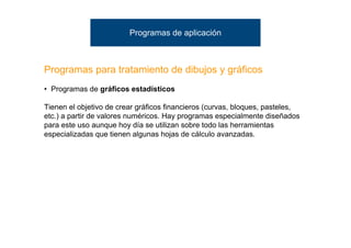 Programas de aplicación



Programas para tratamiento de dibujos y gráficos
• Programas de gráficos estadísticos

Tienen el objetivo de crear gráficos financieros (curvas, bloques, pasteles,
etc.) a partir de valores numéricos. Hay programas especialmente diseñados
para este uso aunque hoy día se utilizan sobre todo las herramientas
especializadas que tienen algunas hojas de cálculo avanzadas.
 