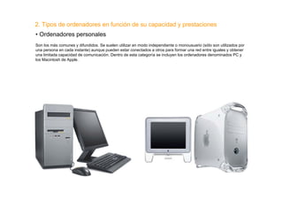 2. Tipos de ordenadores en función de su capacidad y prestaciones
• Ordenadores personales
Son los más comunes y difundidos. Se suelen utilizar en modo independiente o monousuario (sólo son utilizados por
una persona en cada instante) aunque pueden estar conectados a otros para formar una red entre iguales y obtener
una limitada capacidad de comunicación. Dentro de esta categoría se incluyen los ordenadores denominados PC y
los Macintosh de Apple.
 