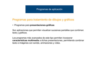 Programas de aplicación



Programas para tratamiento de dibujos y gráficos
• Programas para presentaciones gráficas

Son aplicaciones que permiten visualizar sucesivas pantallas que combinan
texto y gráficos.

Los programas más avanzados de este tipo permiten incorporar
características multimedia a dichas presentaciones, permitiendo combinar
texto e imágenes con sonido, animaciones y vídeo.
 