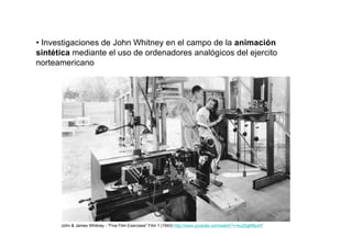 • Investigaciones de John Whitney en el campo de la animación
sintética mediante el uso de ordenadores analógicos del ejercito
norteamericano




      John & James Whitney - "Five Film Exercises" Film 1 (1943) http://www.youtube.com/watch?v=kuZbgM8yxtY
 