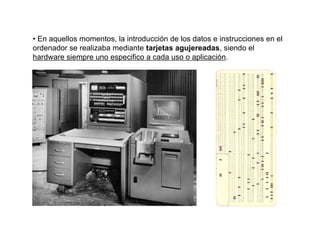 • En aquellos momentos, la introducción de los datos e instrucciones en el
ordenador se realizaba mediante tarjetas agujereadas, siendo el
hardware siempre uno especifico a cada uso o aplicación.
 