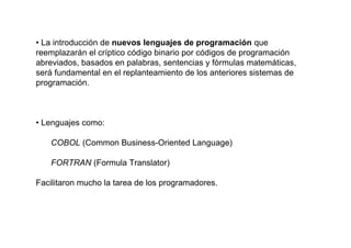 • La introducción de nuevos lenguajes de programación que
reemplazarán el críptico código binario por códigos de programación
abreviados, basados en palabras, sentencias y fórmulas matemáticas,
será fundamental en el replanteamiento de los anteriores sistemas de
programación.



• Lenguajes como:

   COBOL (Common Business-Oriented Language)

   FORTRAN (Formula Translator)

Facilitaron mucho la tarea de los programadores.
 
