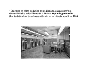 • El empleo de estos lenguajes de programación caracterizará el
desarrollo de los ordenadores de la llamada segunda generación.
Que tradicionalmente se ha considerado como iniciada a partir de 1956.
 