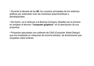 • Durante la década de los 60, los usuarios principales de los sistemas
gráficos por ordenador eran las industrias automovilísticas y
aeroespaciales

• De hecho, se le atribuye a la Boeing Company (Seattle) ser la primera
en emplear el término “computer graphics” en la descripción de sus
proyectos.

• Proyectos ejecutados con software de CAD (Computer Aided Design)
que era empleado en máquinas de enorme tamaño, de dimensiones que
ocupaban salas enteras.
 