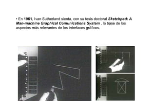 • En 1961, Ivan Sutherland sienta, con su tesis doctoral Sketchpad: A
Man-machine Graphical Comunications System , la base de los
aspectos más relevantes de los interfaces gráficos.
 