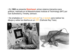 • En 1963 se presenta Sketchpad, primer sistema interactivo para
gráficos, realizado en el Massachussets Institute of Technology (MIT) por
Ivan Sutherland y Timothy Johnson.

• Se empleaba un “hand held Light pen” y un teclado para realizar los
dibujos y editar los diseños en un CRT (Cathode Ray Tube).
 