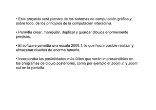 • Este proyecto será pionero de los sistemas de computación gráfica y,
sobre todo, de los principios de la computación interactiva.

• Permitía crear, manipular, duplicar y guardar dibujos enormemente
precisos.

• El software permitía una escala 2000:1, lo que hacía posible realizar y
almacenar diseños de enorme tamaño.

• Incorporaba las posibilidades más útiles que serán imprescindibles en
los programas de dibujo posteriores, como por ejemplo el zoom in y zoom
out en la pantalla.
 