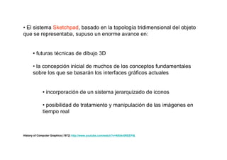 • El sistema Sketchpad, basado en la topología tridimensional del objeto
que se representaba, supuso un enorme avance en:


      • futuras técnicas de dibujo 3D

      • la concepción inicial de muchos de los conceptos fundamentales
      sobre los que se basarán los interfaces gráficos actuales


             • incorporación de un sistema jerarquizado de iconos

             • posibilidad de tratamiento y manipulación de las imágenes en
             tiempo real



History of Computer Graphics (1972) http://www.youtube.com/watch?v=NXkkr0REEPI&
 