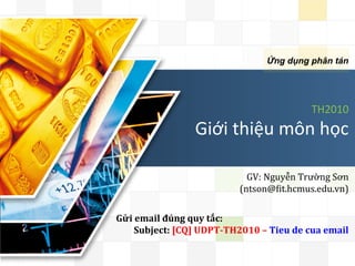 LOGO


                                                            Ứng dụng phân tán




                                                                            TH2010	
  	
  
                                   Giới	
  thiệu	
  môn	
  học	
  

                                                    GV:	
  Nguyễn	
  Trường	
  Sơn	
  
                                                  (ntson@6it.hcmus.edu.vn)	
  	
  


       Gửi	
  email	
  đúng	
  quy	
  tắc:	
  
            Subject:	
  [CQ]	
  UDPT-­‐TH2010	
  –	
  Tieu	
  de	
  cua	
  email	
  	
  	
  
 
