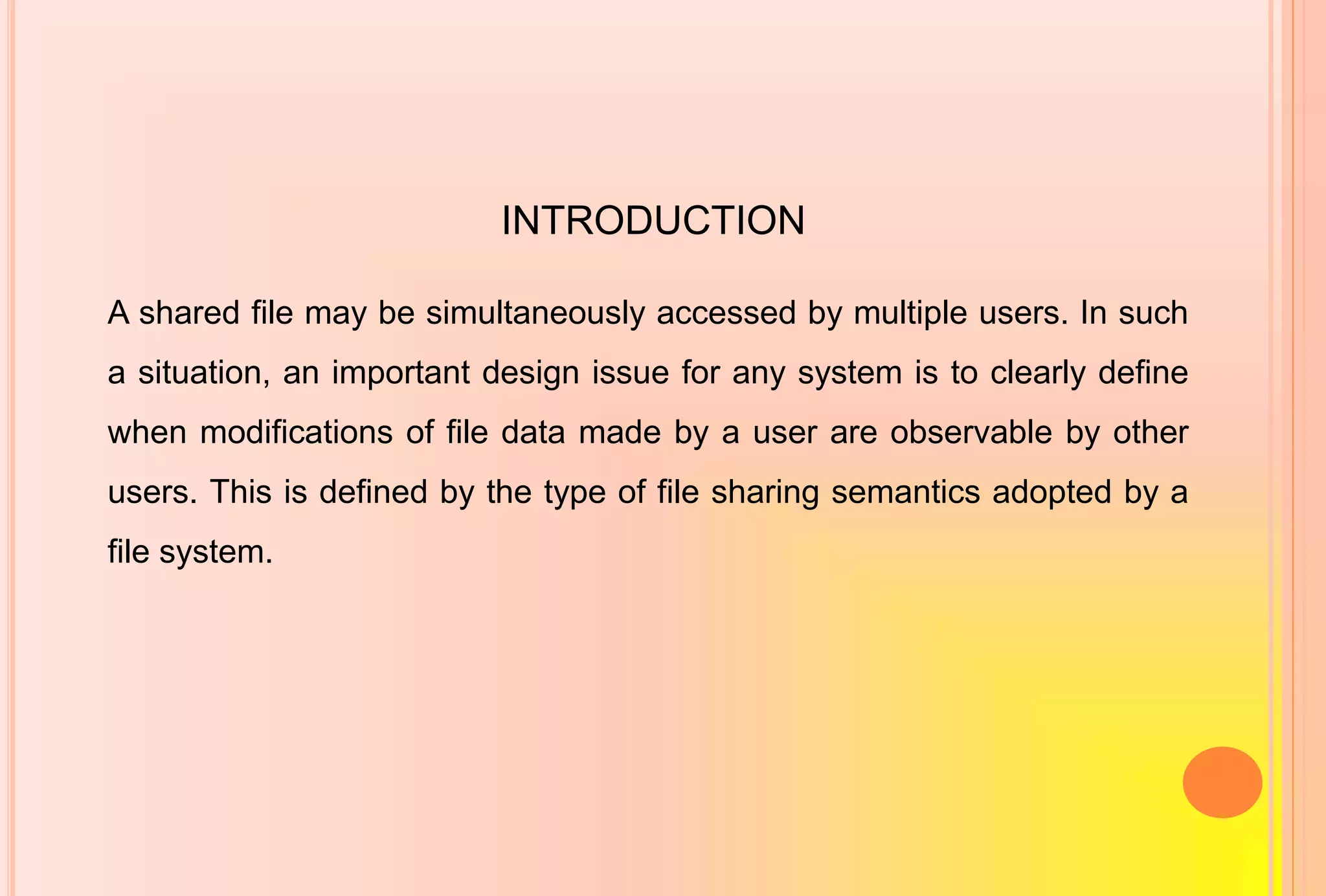 INTRODUCTION
A shared file may be simultaneously accessed by multiple users. In such
a situation, an important design issue for any system is to clearly define
when modifications of file data made by a user are observable by other
users. This is defined by the type of file sharing semantics adopted by a
file system.
 