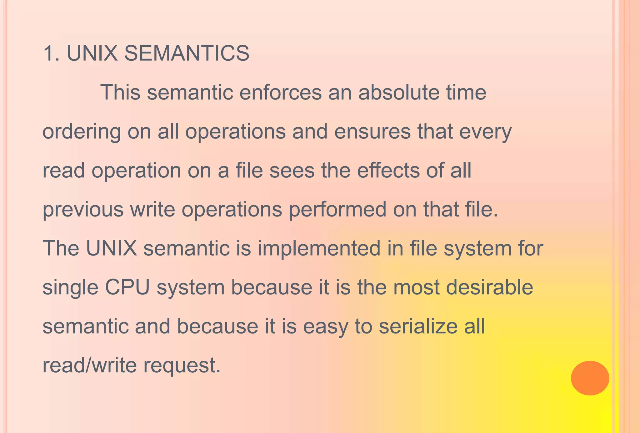 1. UNIX SEMANTICS
This semantic enforces an absolute time
ordering on all operations and ensures that every
read operation on a file sees the effects of all
previous write operations performed on that file.
The UNIX semantic is implemented in file system for
single CPU system because it is the most desirable
semantic and because it is easy to serialize all
read/write request.
 