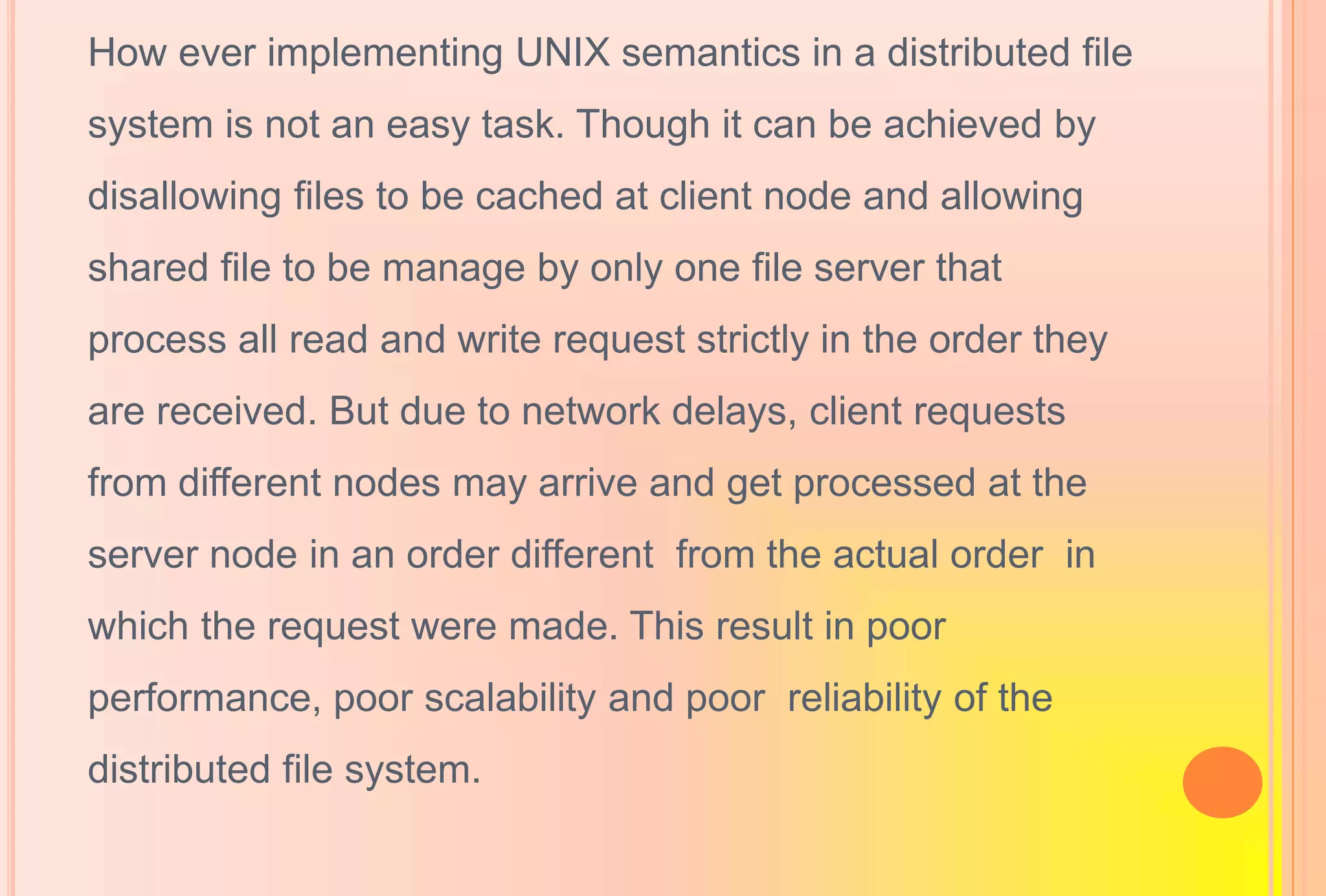 How ever implementing UNIX semantics in a distributed file
system is not an easy task. Though it can be achieved by
disallowing files to be cached at client node and allowing
shared file to be manage by only one file server that
process all read and write request strictly in the order they
are received. But due to network delays, client requests
from different nodes may arrive and get processed at the
server node in an order different from the actual order in
which the request were made. This result in poor
performance, poor scalability and poor reliability of the
distributed file system.
 